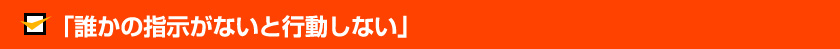 「誰かの指示がないと行動しない」
