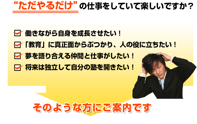 “ただやるだけ”の仕事をしていて楽しいですか？■働きながら自身を成長させたい！■「教育」に真正面からぶつかり、人の役に立ちたい！■夢を語り合える仲間と仕事がしたい！■将来は独立して自分の塾を開きたい！そのような方にご案内です