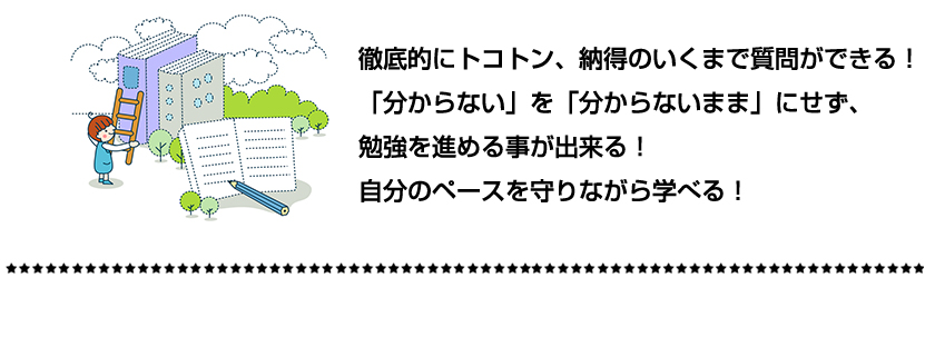 徹底的にトコトン、納得のいくまで質問ができる！「分からない」を「分からないまま」にせず、勉強を進める事が出来る！自分のペースを守りながら学べる！