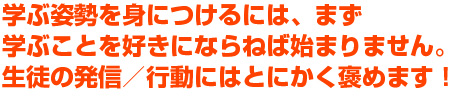 学ぶ姿勢を身につけるには、まず学ぶことを好きにならねば始まりません。生徒の発信／行動にはとにかく褒めます！