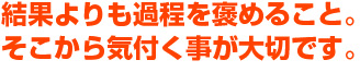 結果よりも過程を褒めること。そこから気付く事が大切です。