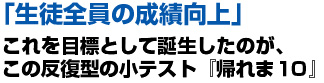 「生徒全員の成績向上」これを目標として誕生したのが、この反復型の小テスト『帰れま10』