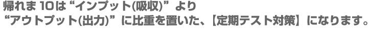 帰れま10は”インプット（吸収）”より、”アウトプット（出力）”に比重を置いた、【定期テスト対策】になります。